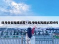 四月份去西藏旅游？四月份去西藏旅游好嗎