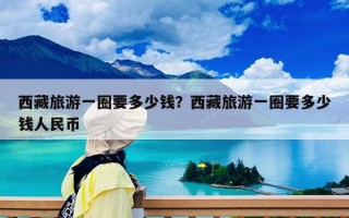 西藏旅游一圈要多少錢？西藏旅游一圈要多少錢人民幣