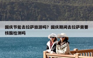 國慶節能去拉薩旅游嗎？國慶期間去拉薩需要核酸檢測嗎