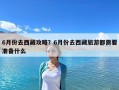 6月份去西藏攻略？6月份去西藏旅游都需要準備什么