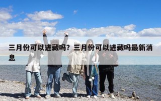 三月份可以進(jìn)藏嗎？三月份可以進(jìn)藏嗎最新消息