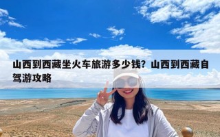 山西到西藏坐火車旅游多少錢？山西到西藏自駕游攻略