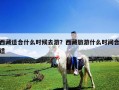 西藏適合什么時候去游？西藏旅游什么時間合適