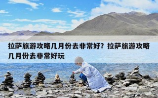 拉薩旅游攻略幾月份去非常好？拉薩旅游攻略幾月份去非常好玩