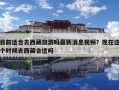 目前適合去西藏旅游嗎最新消息視頻？現在這個時候去西藏合適嗎