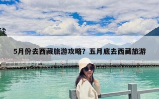 5月份去西藏旅游攻略？五月底去西藏旅游