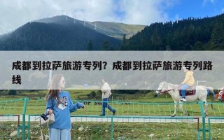 成都到拉薩旅游專列？成都到拉薩旅游專列路線