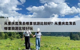 從重慶出發去哪里旅游比較好？從重慶出發去哪里旅游比較好玩