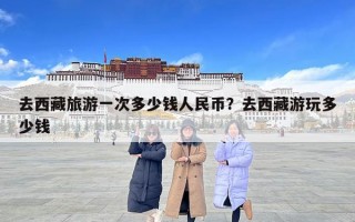 去西藏旅游一次多少錢人民幣？去西藏游玩多少錢