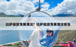 拉薩旅游發展情況？拉薩旅游發展情況報告