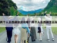 兩個人去西藏旅游攻略？兩個人去西藏怎么玩