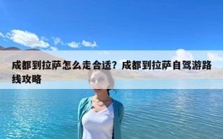 成都到拉薩怎么走合適？成都到拉薩自駕游路線攻略