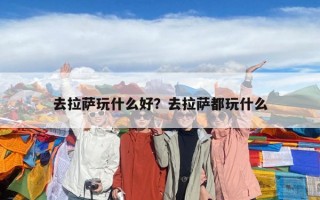 去拉薩玩什么好？去拉薩都玩什么