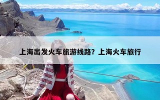 上海出發(fā)火車(chē)旅游線路？上海火車(chē)旅行