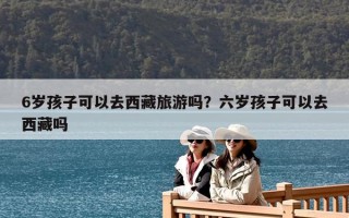 6歲孩子可以去西藏旅游嗎？六歲孩子可以去西藏嗎