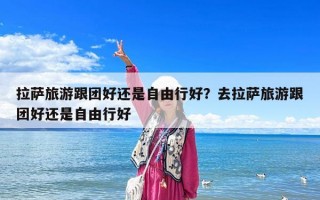 拉薩旅游跟團好還是自由行好？去拉薩旅游跟團好還是自由行好