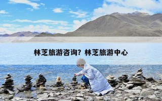 林芝旅游咨詢？林芝旅游中心