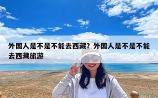 外國人是不是不能去西藏？外國人是不是不能去西藏旅游