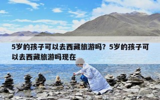 5歲的孩子可以去西藏旅游嗎？5歲的孩子可以去西藏旅游嗎現(xiàn)在