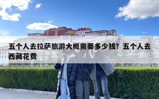 五個人去拉薩旅游大概需要多少錢？五個人去西藏花費