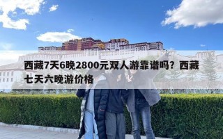 西藏7天6晚2800元雙人游靠譜嗎？西藏七天六晚游價格