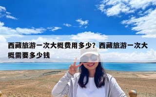 西藏旅游一次大概費用多少？西藏旅游一次大概需要多少錢