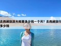 去西藏旅游大概要多少錢一個月？去西藏旅行多少錢