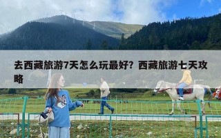 去西藏旅游7天怎么玩最好？西藏旅游七天攻略