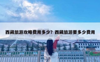 西藏旅游攻略費(fèi)用多少？西藏旅游要多少費(fèi)用