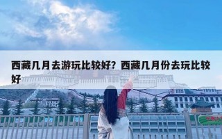 西藏幾月去游玩比較好？西藏幾月份去玩比較好