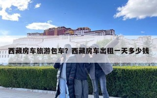 西藏房車旅游包車？西藏房車出租一天多少錢