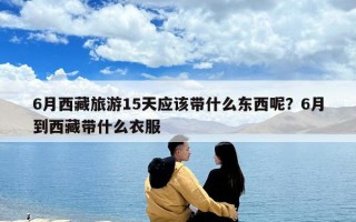 6月西藏旅游15天應(yīng)該帶什么東西呢？6月到西藏帶什么衣服