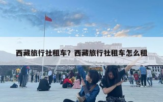 西藏旅行社租車？西藏旅行社租車怎么租