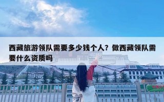 西藏旅游領隊需要多少錢個人？做西藏領隊需要什么資質嗎