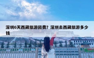 深圳6天西藏旅游團費？深圳去西藏旅游多少錢