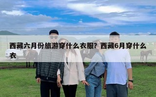 西藏六月份旅游穿什么衣服？西藏6月穿什么衣