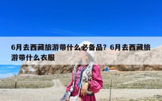 6月去西藏旅游帶什么必備品？6月去西藏旅游帶什么衣服