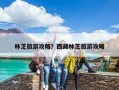 林芝旅游攻略？西藏林芝旅游攻略