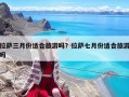 拉薩三月份適合旅游嗎？拉薩七月份適合旅游嗎