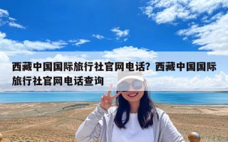 西藏中國國際旅行社官網電話？西藏中國國際旅行社官網電話查詢