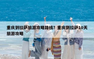 重慶到拉薩旅游攻略路線？重慶到拉薩10天旅游攻略