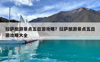 拉薩旅游景點五日游攻略？拉薩旅游景點五日游攻略大全