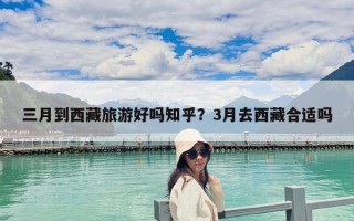 三月到西藏旅游好嗎知乎？3月去西藏合適嗎