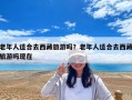 老年人適合去西藏旅游嗎？老年人適合去西藏旅游嗎現在