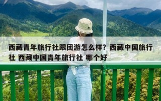 西藏青年旅行社跟團游怎么樣？西藏中國旅行社 西藏中國青年旅行社 哪個好