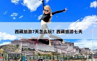 西藏旅游7天怎么玩？西藏旅游七天