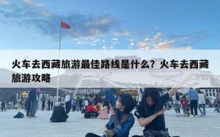 火車去西藏旅游最佳路線是什么？火車去西藏旅游攻略