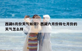 西藏6月份天氣如何？西藏六月份和七月份的天氣怎么樣