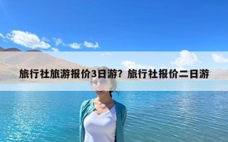 旅行社旅游報價3日游？旅行社報價二日游