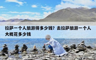 拉薩一個人旅游得多少錢？去拉薩旅游一個人大概花多少錢